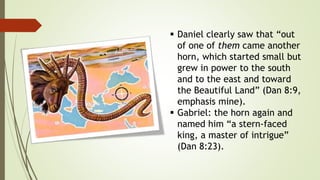  Daniel clearly saw that “out
of one of them came another
horn, which started small but
grew in power to the south
and to the east and toward
the Beautiful Land” (Dan 8:9,
emphasis mine).
 Gabriel: the horn again and
named him “a stern-faced
king, a master of intrigue”
(Dan 8:23).
 