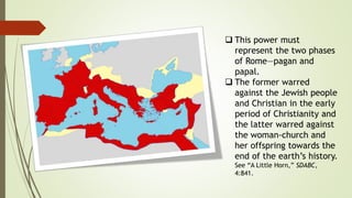  This power must
represent the two phases
of Rome—pagan and
papal.
 The former warred
against the Jewish people
and Christian in the early
period of Christianity and
the latter warred against
the woman-church and
her offspring towards the
end of the earth’s history.
See “A Little Horn,” SDABC,
4:841.
 