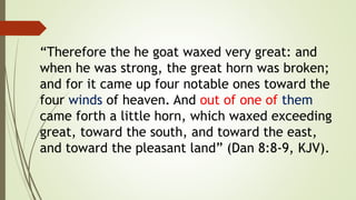 “Therefore the he goat waxed very great: and
when he was strong, the great horn was broken;
and for it came up four notable ones toward the
four winds of heaven. And out of one of them
came forth a little horn, which waxed exceeding
great, toward the south, and toward the east,
and toward the pleasant land” (Dan 8:8-9, KJV).
 