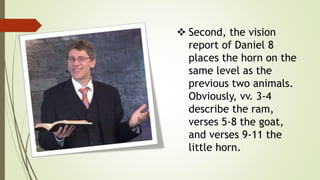  Second, the vision
report of Daniel 8
places the horn on the
same level as the
previous two animals.
Obviously, vv. 3-4
describe the ram,
verses 5-8 the goat,
and verses 9-11 the
little horn.
 