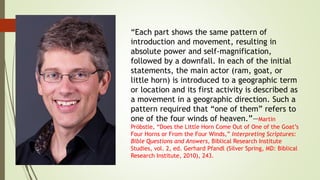 “Each part shows the same pattern of
introduction and movement, resulting in
absolute power and self-magnification,
followed by a downfall. In each of the initial
statements, the main actor (ram, goat, or
little horn) is introduced to a geographic term
or location and its first activity is described as
a movement in a geographic direction. Such a
pattern required that “one of them” refers to
one of the four winds of heaven.”—Martin
Pröbstle, “Does the Little Horn Come Out of One of the Goat’s
Four Horns or From the Four Winds,” Interpreting Scriptures:
Bible Questions and Answers, Biblical Research Institute
Studies, vol. 2, ed. Gerhard Pfandl (Silver Spring, MD: Biblical
Research Institute, 2010), 243.
 