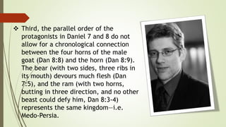  Third, the parallel order of the
protagonists in Daniel 7 and 8 do not
allow for a chronological connection
between the four horns of the male
goat (Dan 8:8) and the horn (Dan 8:9).
The bear (with two sides, three ribs in
its mouth) devours much flesh (Dan
7:5), and the ram (with two horns,
butting in three direction, and no other
beast could defy him, Dan 8:3-4)
represents the same kingdom—i.e.
Medo-Persia.
 