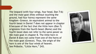 The leopard (with four wings, four head, Dan 7:6)
and the male goat (flies without touching the
ground, had four horns) represent the same
kingdom—Greece. An equivalent animal to the
fourth beast in Daniel 7 does not appear in chapter
8 because of the fact that the little horn (Dan 7)
originates from the fourth beast (Rome) and the
fourth beast does not refer to the same power as
the male goat in chapter 8. The little horn in
Daniel 8 does not come from one of the horns of
the male goat (Greece). Thus, the origin of the
horn is one of the four winds of heaven.
See Pröbstle, “Little Horn,” 243.
 