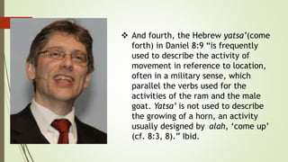 And fourth, the Hebrew yatsa’(come
forth) in Daniel 8:9 “is frequently
used to describe the activity of
movement in reference to location,
often in a military sense, which
parallel the verbs used for the
activities of the ram and the male
goat. Yatsa’ is not used to describe
the growing of a horn, an activity
usually designed by ˓alah, ‘come up’
(cf. 8:3, 8).” Ibid.
 