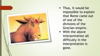  Thus, it would be
impossible to explain
that Rome came out
of one of the
divisions of the
Grecian empire.
 With the above
interpretation all
difficulty in the
interpretation is
gone.
 