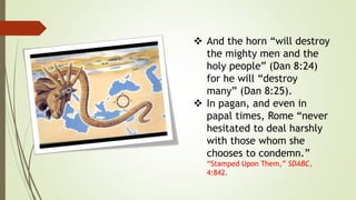  And the horn “will destroy
the mighty men and the
holy people” (Dan 8:24)
for he will “destroy
many” (Dan 8:25).
 In pagan, and even in
papal times, Rome “never
hesitated to deal harshly
with those whom she
chooses to condemn.”
“Stamped Upon Them,” SDABC,
4:842.
 