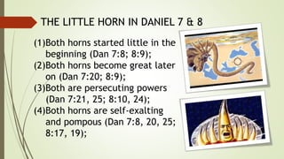 THE LITTLE HORN IN DANIEL 7 & 8
(1)Both horns started little in the
beginning (Dan 7:8; 8:9);
(2)Both horns become great later
on (Dan 7:20; 8:9);
(3)Both are persecuting powers
(Dan 7:21, 25; 8:10, 24);
(4)Both horns are self-exalting
and pompous (Dan 7:8, 20, 25;
8:17, 19);
 