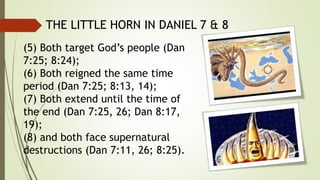 (5) Both target God’s people (Dan
7:25; 8:24);
(6) Both reigned the same time
period (Dan 7:25; 8:13, 14);
(7) Both extend until the time of
the end (Dan 7:25, 26; Dan 8:17,
19);
(8) and both face supernatural
destructions (Dan 7:11, 26; 8:25).
THE LITTLE HORN IN DANIEL 7 & 8
 