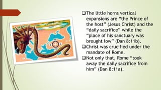 The little horns vertical
expansions are “the Prince of
the host” (Jesus Christ) and the
“daily sacrifice” while the
“place of his sanctuary was
brought low” (Dan 8:11b).
Christ was crucified under the
mandate of Rome.
Not only that, Rome “took
away the daily sacrifice from
him” (Dan 8:11a).
 