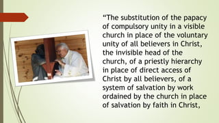 “The substitution of the papacy
of compulsory unity in a visible
church in place of the voluntary
unity of all believers in Christ,
the invisible head of the
church, of a priestly hierarchy
in place of direct access of
Christ by all believers, of a
system of salvation by work
ordained by the church in place
of salvation by faith in Christ,
 