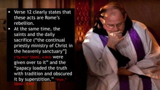 Verse 12 clearly states that
these acts are Rome’s
rebellion.
 At the same time, the
saints and the daily
sacrifice (“the continual
priestly ministry of Christ in
the heavenly sanctuary”]
(“By Him” SDABC, 4:843) were
given over to it” and the
“papacy loaded the truth
with tradition and obscured
it by superstition.” “Host,”
SDABC, 4:843.
 
