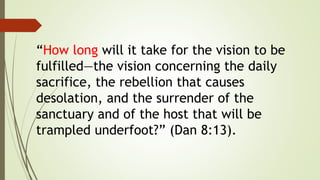 “How long will it take for the vision to be
fulfilled—the vision concerning the daily
sacrifice, the rebellion that causes
desolation, and the surrender of the
sanctuary and of the host that will be
trampled underfoot?” (Dan 8:13).
 