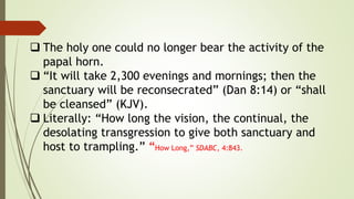  The holy one could no longer bear the activity of the
papal horn.
 “It will take 2,300 evenings and mornings; then the
sanctuary will be reconsecrated” (Dan 8:14) or “shall
be cleansed” (KJV).
 Literally: “How long the vision, the continual, the
desolating transgression to give both sanctuary and
host to trampling.” “How Long,” SDABC, 4:843.
 