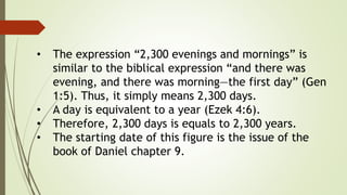 • The expression “2,300 evenings and mornings” is
similar to the biblical expression “and there was
evening, and there was morning—the first day” (Gen
1:5). Thus, it simply means 2,300 days.
• A day is equivalent to a year (Ezek 4:6).
• Therefore, 2,300 days is equals to 2,300 years.
• The starting date of this figure is the issue of the
book of Daniel chapter 9.
 