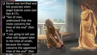  Daniel was terrified and
fell prostrate when
angel Gabriel came (see
Dan 8:17).
 “Son of man,
understand that the
vision concerns the
time of the end” (Dan
8:17).
 “I am going to tell you
what will happen later
in the time of wrath,
because the vision
concerns the appointed
time of the end” (Dan
 