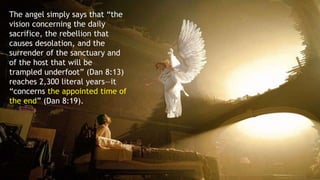 The angel simply says that “the
vision concerning the daily
sacrifice, the rebellion that
causes desolation, and the
surrender of the sanctuary and
of the host that will be
trampled underfoot” (Dan 8:13)
reaches 2,300 literal years—it
“concerns the appointed time of
the end” (Dan 8:19).
 