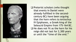  Preterist scholars (who thought
that events in Daniel were
already fulfilled in the second-
century BC) have been arguing
that the horn refers to Antiochus
IV Epiphanes, a Greek king of the
Seleucid Empire from 175-164 BC.
 He does not fit as the horn for his
reign did not last for 2,300 years
or until the “time of the end.”
 