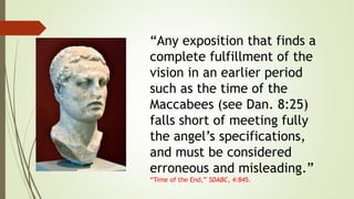 “Any exposition that finds a
complete fulfillment of the
vision in an earlier period
such as the time of the
Maccabees (see Dan. 8:25)
falls short of meeting fully
the angel’s specifications,
and must be considered
erroneous and misleading.”
“Time of the End,” SDABC, 4:845.
 