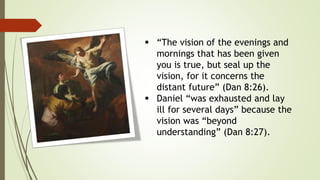  “The vision of the evenings and
mornings that has been given
you is true, but seal up the
vision, for it concerns the
distant future” (Dan 8:26).
 Daniel “was exhausted and lay
ill for several days” because the
vision was “beyond
understanding” (Dan 8:27).
 
