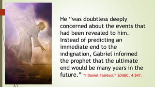 He “was doubtless deeply
concerned about the events that
had been revealed to him.
Instead of predicting an
immediate end to the
indignation, Gabriel informed
the prophet that the ultimate
end would be many years in the
future.” “I Daniel Fainted,” SDABC, 4:847.
 