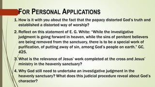 1. How is it with you about the fact that the papacy distorted God’s truth and
established a distorted way of worship?
2. Reflect on this statement of E. G. White: “While the investigative
judgment is going forward in heaven, while the sins of penitent believers
are being removed from the sanctuary, there is to be a special work of
purification, of putting away of sin, among God’s people on earth.” GC,
425.
3. What is the relevance of Jesus’ work completed at the cross and Jesus’
ministry in the heavenly sanctuary?
4. Why God still need to undertake an investigative judgment in the
heavenly sanctuary? What does this judicial procedure reveal about God’s
character?
FOR PERSONAL APPLICATIONS
 