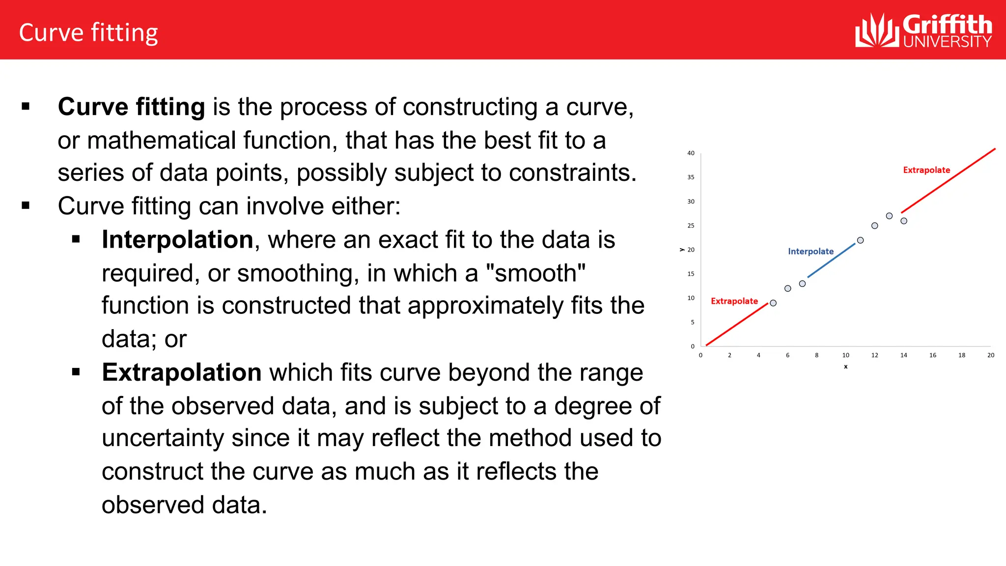 Curve fitting
§ Curve fitting is the process of constructing a curve,
or mathematical function, that has the best fit to a
series of data points, possibly subject to constraints.
§ Curve fitting can involve either:
§ Interpolation, where an exact fit to the data is
required, or smoothing, in which a "smooth"
function is constructed that approximately fits the
data; or
§ Extrapolation which fits curve beyond the range
of the observed data, and is subject to a degree of
uncertainty since it may reflect the method used to
construct the curve as much as it reflects the
observed data.
 