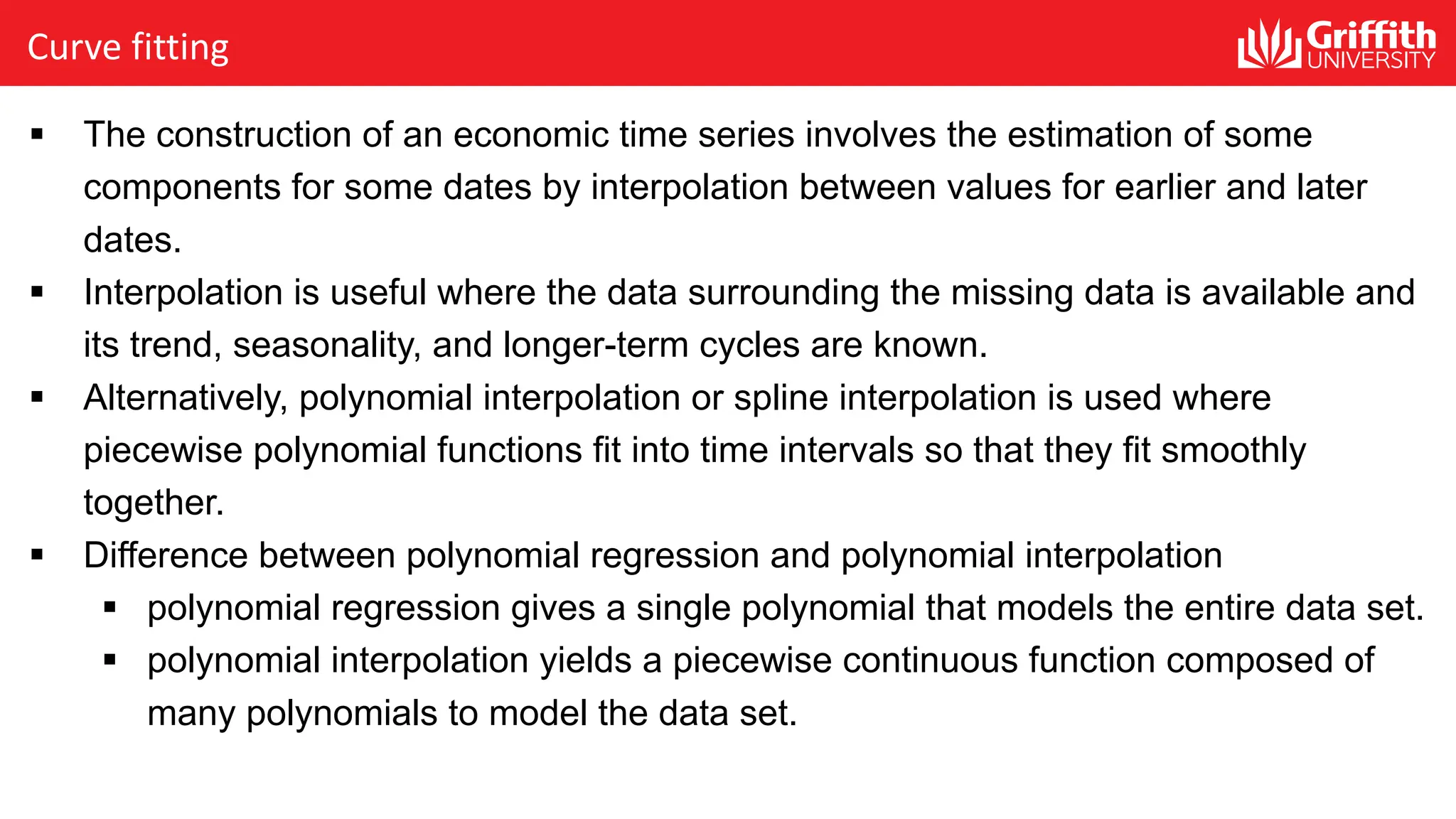 Curve fitting
§ The construction of an economic time series involves the estimation of some
components for some dates by interpolation between values for earlier and later
dates.
§ Interpolation is useful where the data surrounding the missing data is available and
its trend, seasonality, and longer-term cycles are known.
§ Alternatively, polynomial interpolation or spline interpolation is used where
piecewise polynomial functions fit into time intervals so that they fit smoothly
together.
§ Difference between polynomial regression and polynomial interpolation
§ polynomial regression gives a single polynomial that models the entire data set.
§ polynomial interpolation yields a piecewise continuous function composed of
many polynomials to model the data set.
 