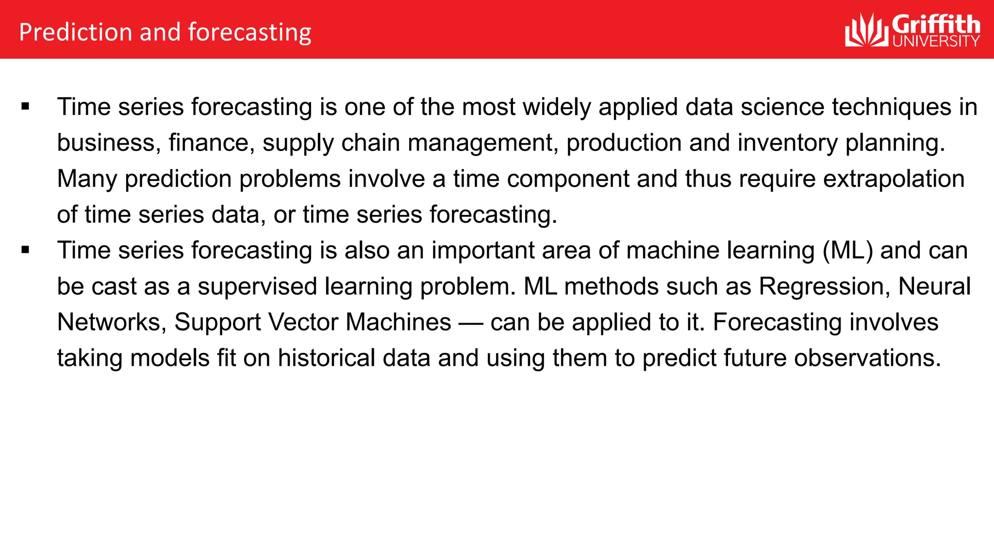 Prediction and forecasting
§ Time series forecasting is one of the most widely applied data science techniques in
business, finance, supply chain management, production and inventory planning.
Many prediction problems involve a time component and thus require extrapolation
of time series data, or time series forecasting.
§ Time series forecasting is also an important area of machine learning (ML) and can
be cast as a supervised learning problem. ML methods such as Regression, Neural
Networks, Support Vector Machines — can be applied to it. Forecasting involves
taking models fit on historical data and using them to predict future observations.
 