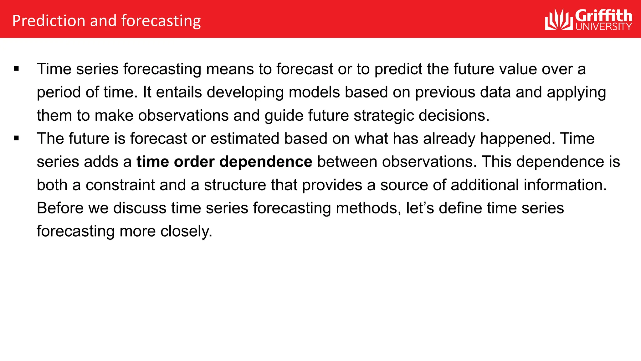 § Time series forecasting means to forecast or to predict the future value over a
period of time. It entails developing models based on previous data and applying
them to make observations and guide future strategic decisions.
§ The future is forecast or estimated based on what has already happened. Time
series adds a time order dependence between observations. This dependence is
both a constraint and a structure that provides a source of additional information.
Before we discuss time series forecasting methods, let’s define time series
forecasting more closely.
Prediction and forecasting
 