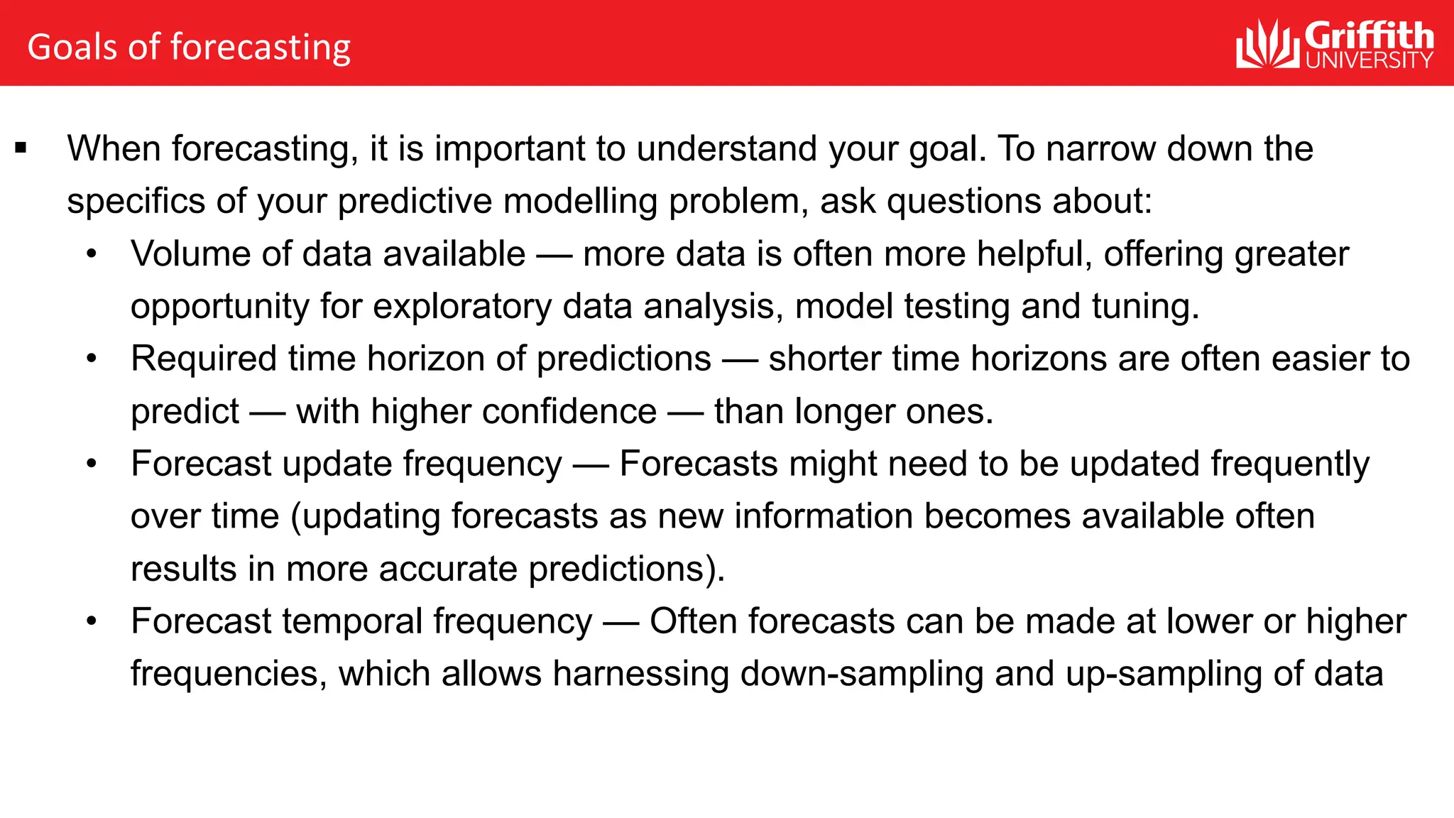 Goals of forecasting
§ When forecasting, it is important to understand your goal. To narrow down the
specifics of your predictive modelling problem, ask questions about:
• Volume of data available — more data is often more helpful, offering greater
opportunity for exploratory data analysis, model testing and tuning.
• Required time horizon of predictions — shorter time horizons are often easier to
predict — with higher confidence — than longer ones.
• Forecast update frequency — Forecasts might need to be updated frequently
over time (updating forecasts as new information becomes available often
results in more accurate predictions).
• Forecast temporal frequency — Often forecasts can be made at lower or higher
frequencies, which allows harnessing down-sampling and up-sampling of data
 