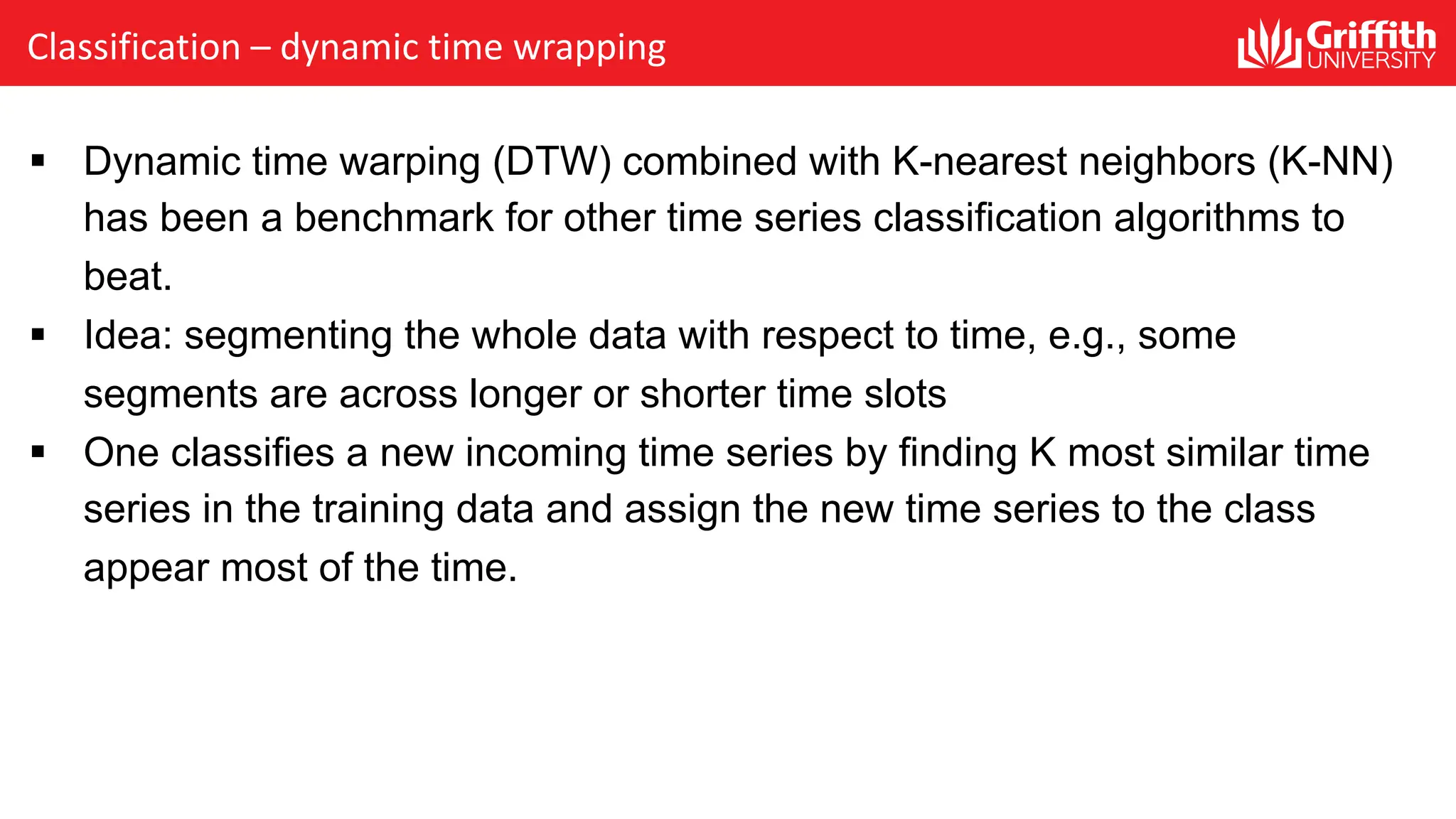 Classification – dynamic time wrapping
§ Dynamic time warping (DTW) combined with K-nearest neighbors (K-NN)
has been a benchmark for other time series classification algorithms to
beat.
§ Idea: segmenting the whole data with respect to time, e.g., some
segments are across longer or shorter time slots
§ One classifies a new incoming time series by finding K most similar time
series in the training data and assign the new time series to the class
appear most of the time.
 