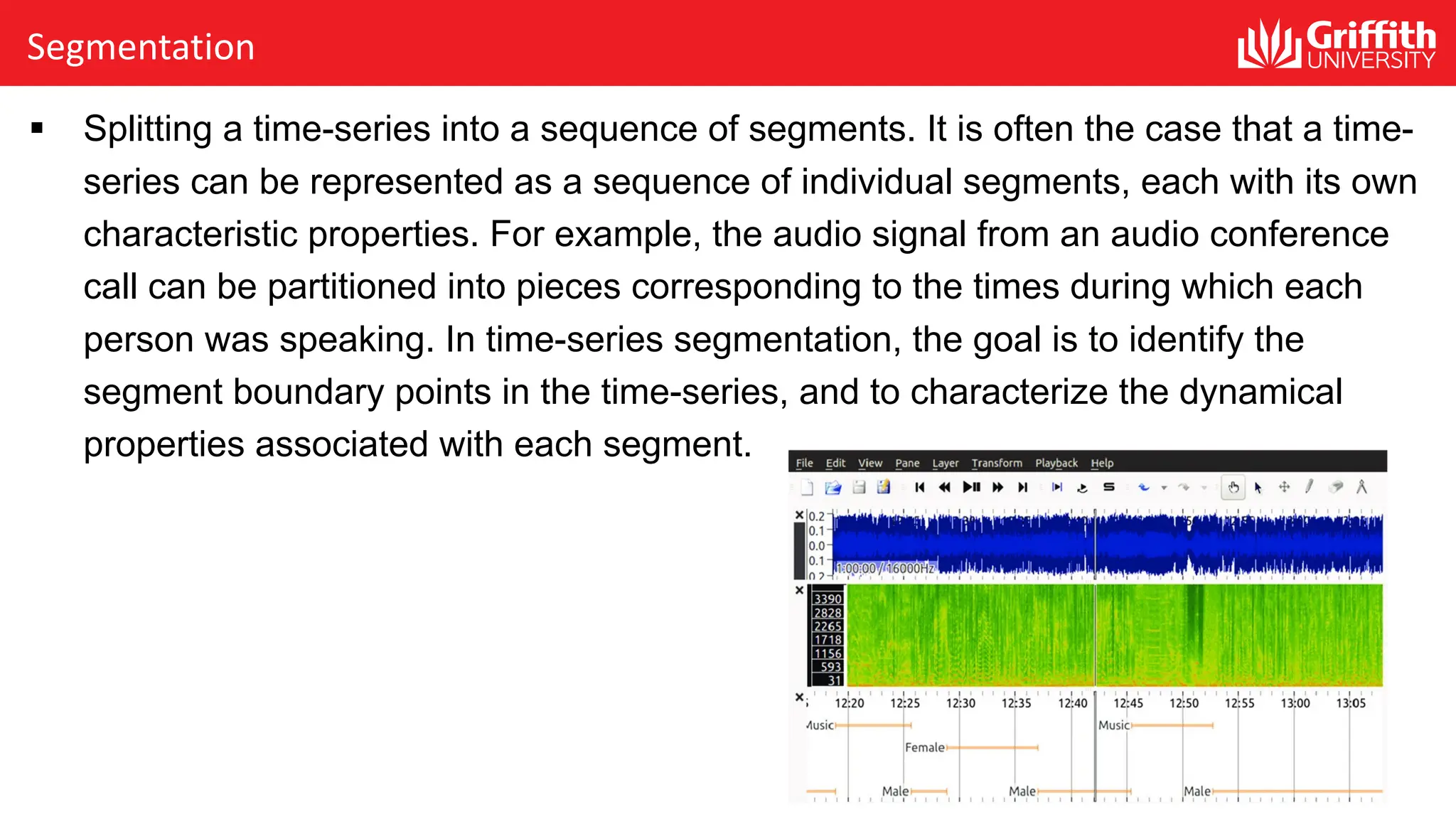 Segmentation
§ Splitting a time-series into a sequence of segments. It is often the case that a time-
series can be represented as a sequence of individual segments, each with its own
characteristic properties. For example, the audio signal from an audio conference
call can be partitioned into pieces corresponding to the times during which each
person was speaking. In time-series segmentation, the goal is to identify the
segment boundary points in the time-series, and to characterize the dynamical
properties associated with each segment.
 