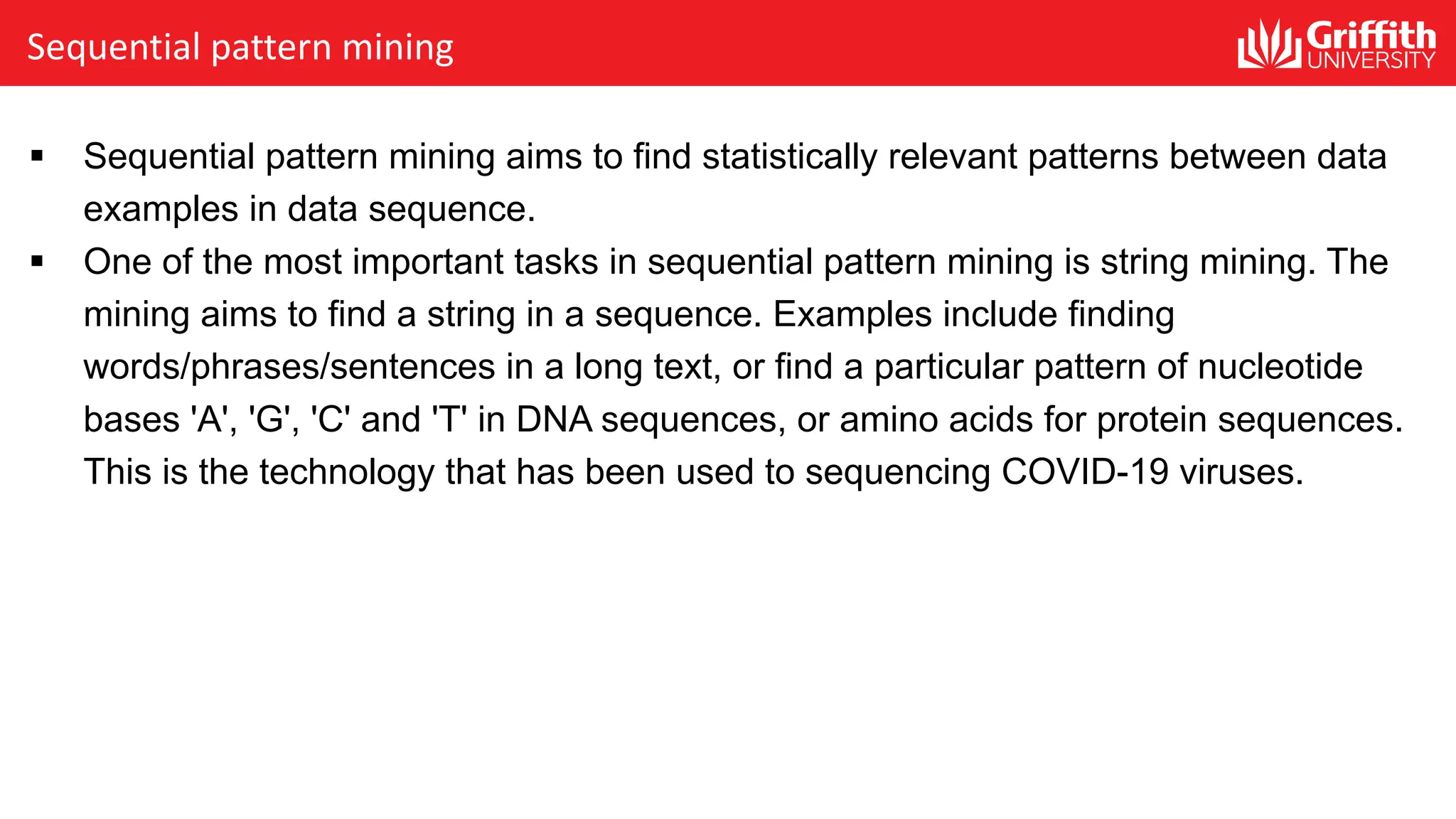 Sequential pattern mining
§ Sequential pattern mining aims to find statistically relevant patterns between data
examples in data sequence.
§ One of the most important tasks in sequential pattern mining is string mining. The
mining aims to find a string in a sequence. Examples include finding
words/phrases/sentences in a long text, or find a particular pattern of nucleotide
bases 'A', 'G', 'C' and 'T' in DNA sequences, or amino acids for protein sequences.
This is the technology that has been used to sequencing COVID-19 viruses.
 
