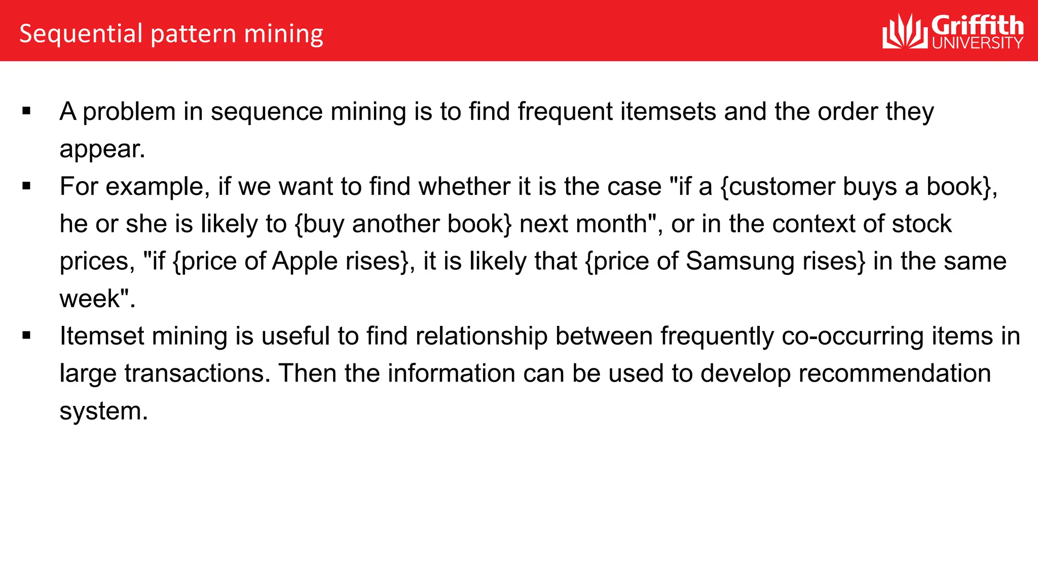 Sequential pattern mining
§ A problem in sequence mining is to find frequent itemsets and the order they
appear.
§ For example, if we want to find whether it is the case "if a {customer buys a book},
he or she is likely to {buy another book} next month", or in the context of stock
prices, "if {price of Apple rises}, it is likely that {price of Samsung rises} in the same
week".
§ Itemset mining is useful to find relationship between frequently co-occurring items in
large transactions. Then the information can be used to develop recommendation
system.
 