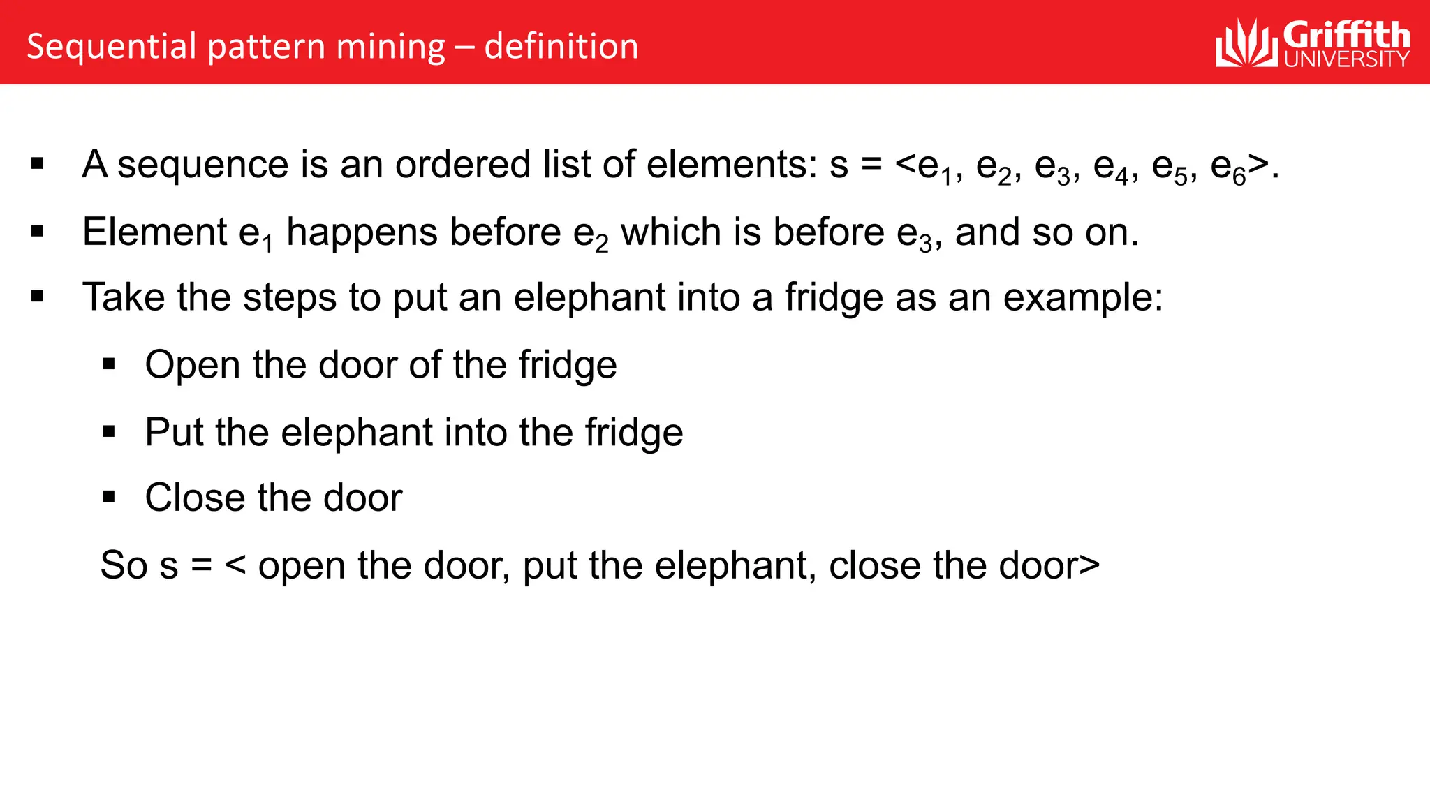 Sequential pattern mining – definition
§ A sequence is an ordered list of elements: s = <e1, e2, e3, e4, e5, e6>.
§ Element e1 happens before e2 which is before e3, and so on.
§ Take the steps to put an elephant into a fridge as an example:
§ Open the door of the fridge
§ Put the elephant into the fridge
§ Close the door
So s = < open the door, put the elephant, close the door>
 