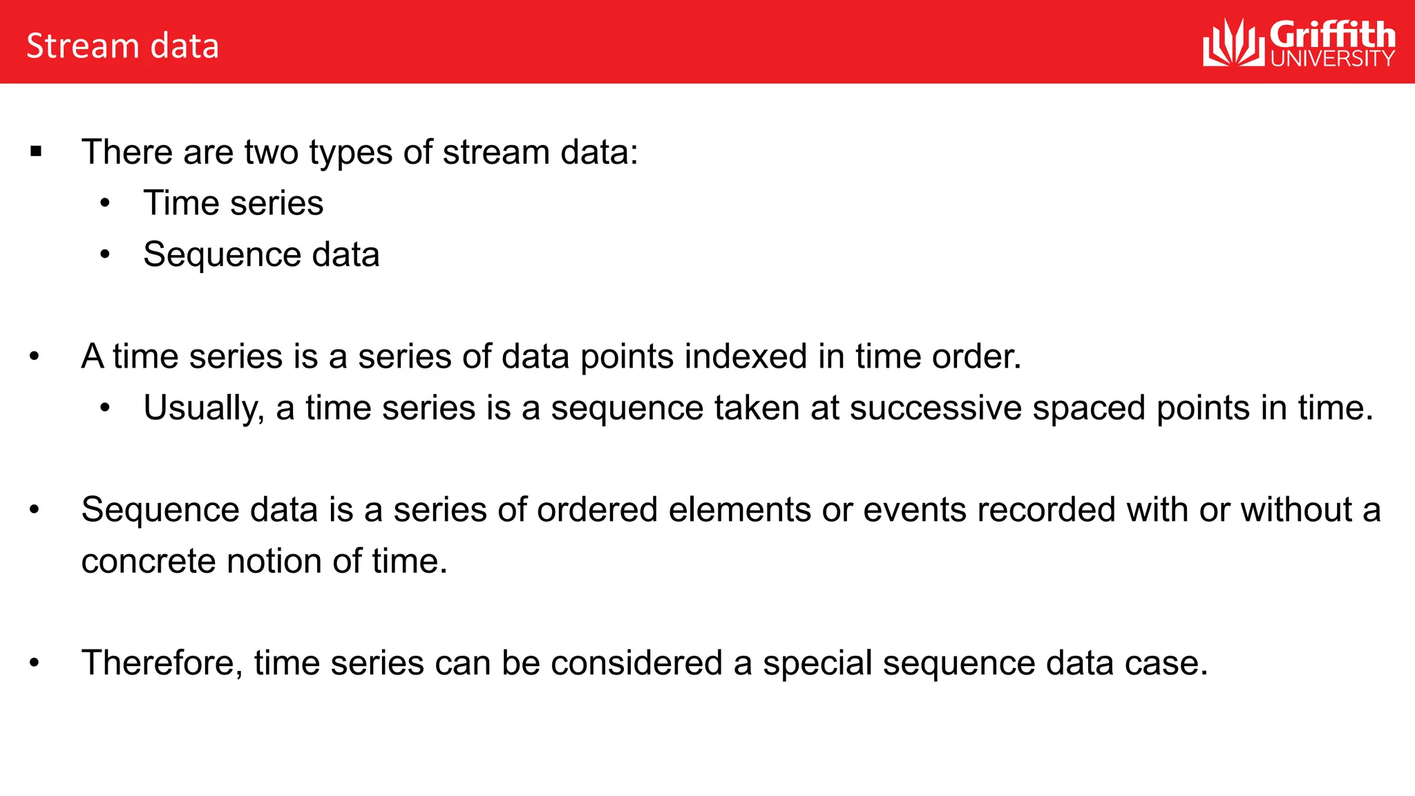 Stream data
§ There are two types of stream data:
• Time series
• Sequence data
• A time series is a series of data points indexed in time order.
• Usually, a time series is a sequence taken at successive spaced points in time.
• Sequence data is a series of ordered elements or events recorded with or without a
concrete notion of time.
• Therefore, time series can be considered a special sequence data case.
 