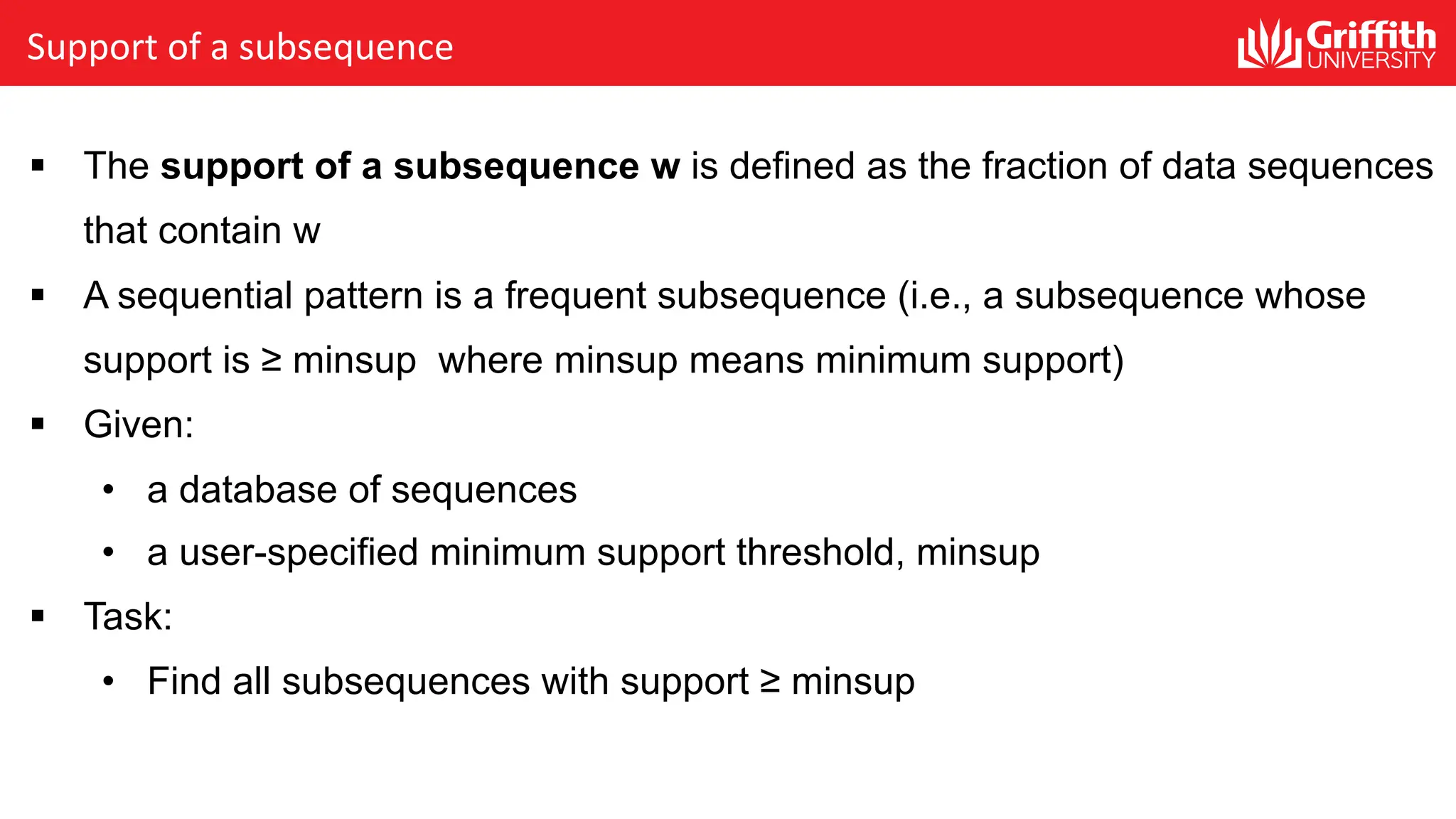 Support of a subsequence
§ The support of a subsequence w is defined as the fraction of data sequences
that contain w
§ A sequential pattern is a frequent subsequence (i.e., a subsequence whose
support is ≥ minsup where minsup means minimum support)
§ Given:
• a database of sequences
• a user-specified minimum support threshold, minsup
§ Task:
• Find all subsequences with support ≥ minsup
 