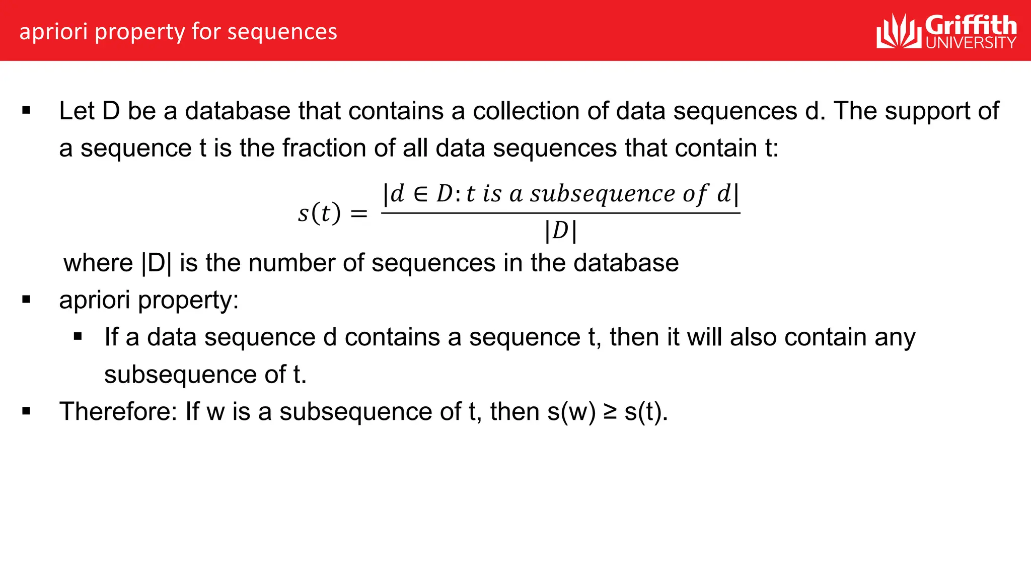 apriori property for sequences
§ Let D be a database that contains a collection of data sequences d. The support of
a sequence t is the fraction of all data sequences that contain t:
𝑠 𝑡 =
|𝑑 ∈ 𝐷: 𝑡 𝑖𝑠 𝑎 𝑠𝑢𝑏𝑠𝑒𝑞𝑢𝑒𝑛𝑐𝑒 𝑜𝑓 𝑑|
|𝐷|
where |D| is the number of sequences in the database
§ apriori property:
§ If a data sequence d contains a sequence t, then it will also contain any
subsequence of t.
§ Therefore: If w is a subsequence of t, then s(w) ≥ s(t).
 