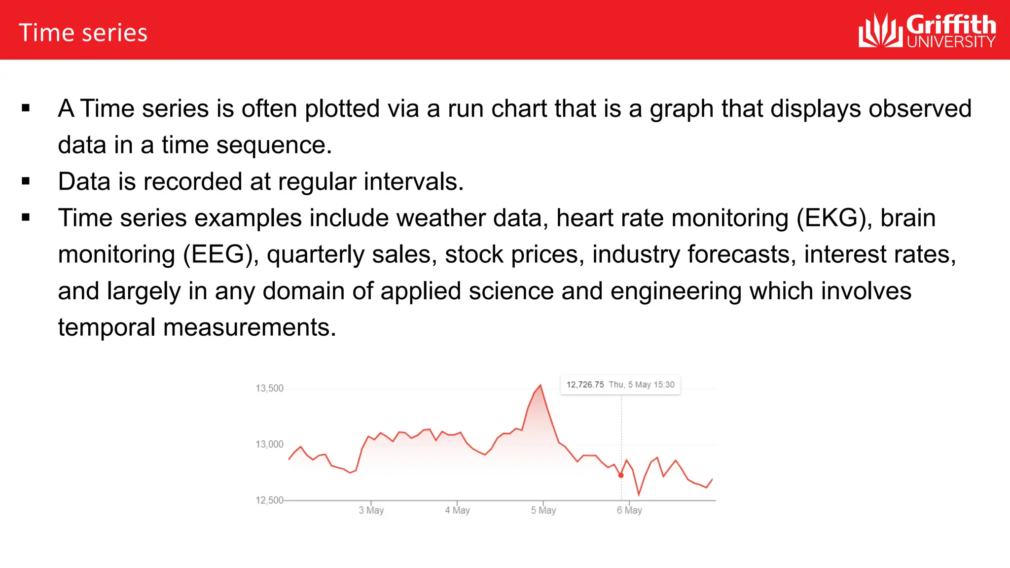 Time series
§ A Time series is often plotted via a run chart that is a graph that displays observed
data in a time sequence.
§ Data is recorded at regular intervals.
§ Time series examples include weather data, heart rate monitoring (EKG), brain
monitoring (EEG), quarterly sales, stock prices, industry forecasts, interest rates,
and largely in any domain of applied science and engineering which involves
temporal measurements.
 