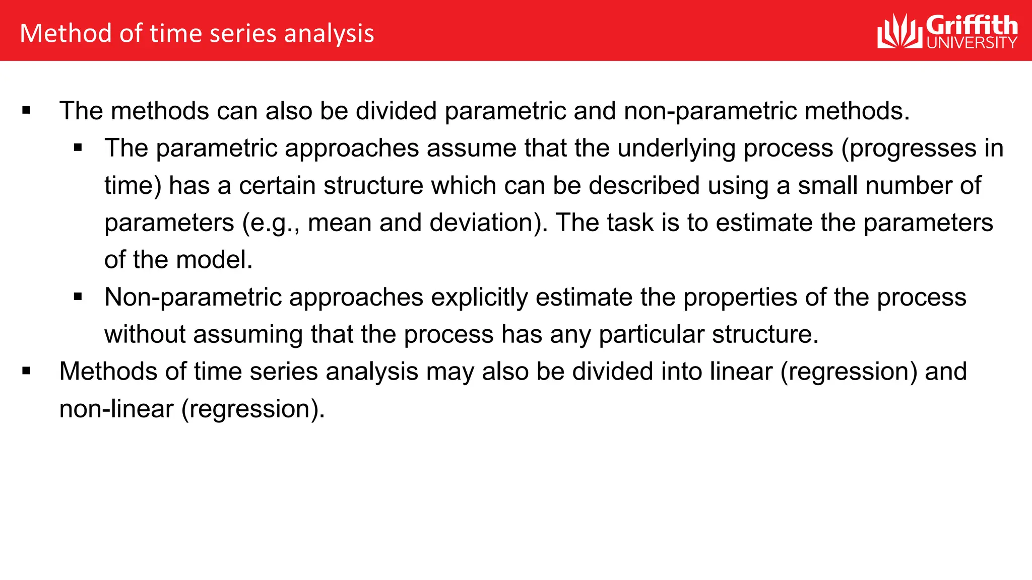 Method of time series analysis
§ The methods can also be divided parametric and non-parametric methods.
§ The parametric approaches assume that the underlying process (progresses in
time) has a certain structure which can be described using a small number of
parameters (e.g., mean and deviation). The task is to estimate the parameters
of the model.
§ Non-parametric approaches explicitly estimate the properties of the process
without assuming that the process has any particular structure.
§ Methods of time series analysis may also be divided into linear (regression) and
non-linear (regression).
 