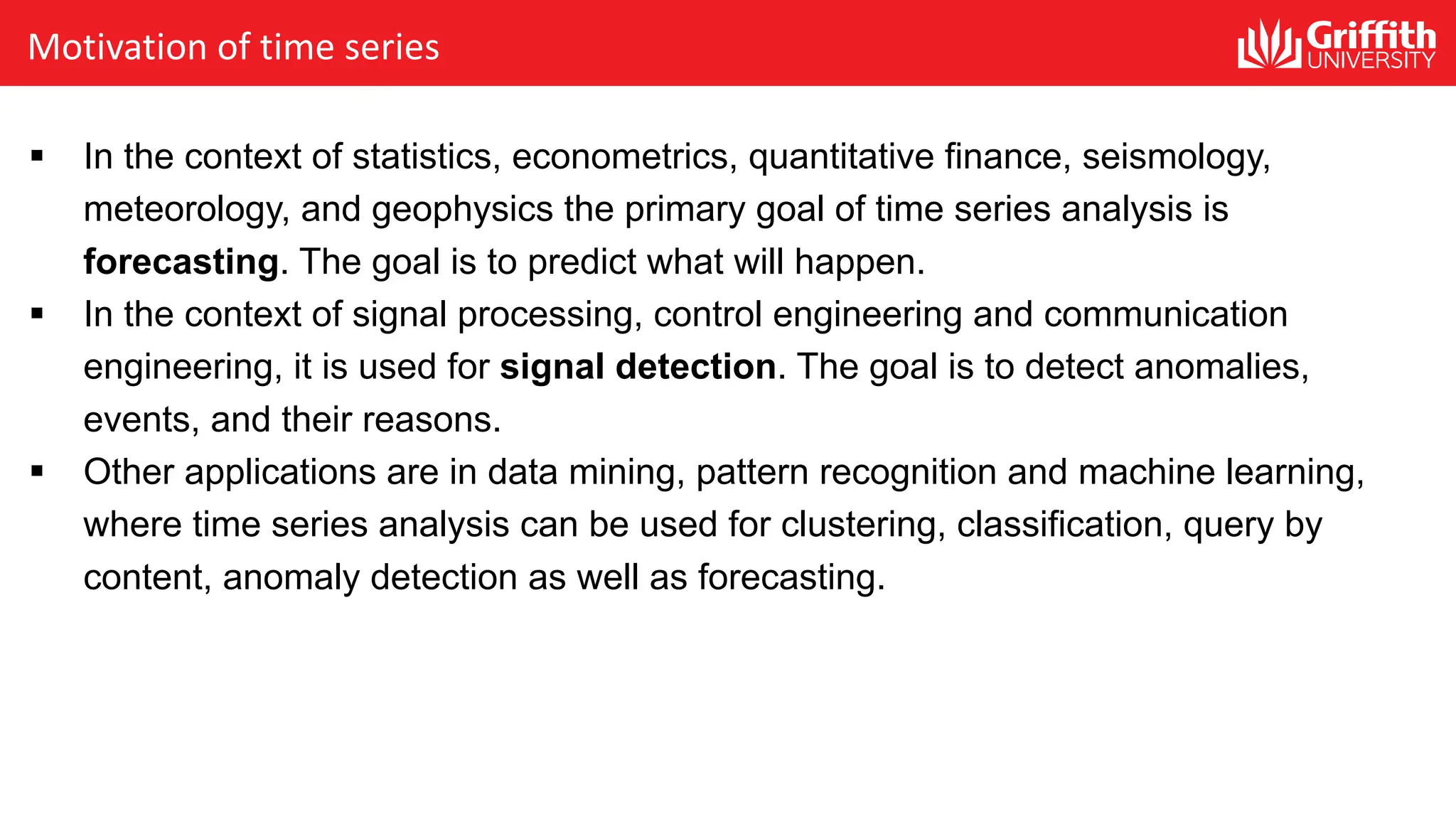 Motivation of time series
§ In the context of statistics, econometrics, quantitative finance, seismology,
meteorology, and geophysics the primary goal of time series analysis is
forecasting. The goal is to predict what will happen.
§ In the context of signal processing, control engineering and communication
engineering, it is used for signal detection. The goal is to detect anomalies,
events, and their reasons.
§ Other applications are in data mining, pattern recognition and machine learning,
where time series analysis can be used for clustering, classification, query by
content, anomaly detection as well as forecasting.
 