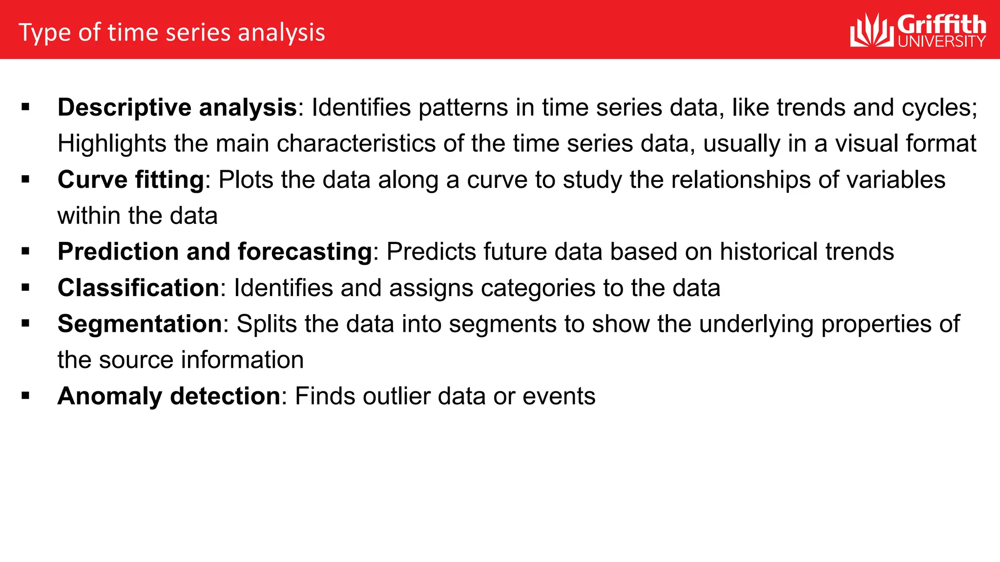 Type of time series analysis
§ Descriptive analysis: Identifies patterns in time series data, like trends and cycles;
Highlights the main characteristics of the time series data, usually in a visual format
§ Curve fitting: Plots the data along a curve to study the relationships of variables
within the data
§ Prediction and forecasting: Predicts future data based on historical trends
§ Classification: Identifies and assigns categories to the data
§ Segmentation: Splits the data into segments to show the underlying properties of
the source information
§ Anomaly detection: Finds outlier data or events
 