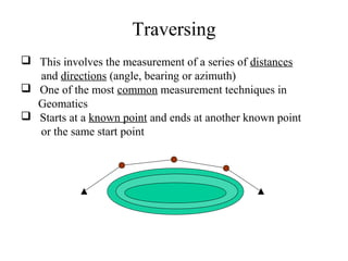 Traversing
 This involves the measurement of a series of distances
and directions (angle, bearing or azimuth)
 One of the most common measurement techniques in
Geomatics
 Starts at a known point and ends at another known point
or the same start point
 