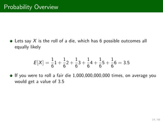 Probability Overview
Lets say X is the roll of a die, which has 6 possible outcomes all
equally likely
E[X] =
1
6
1 +
1
6
2 +
1
6
3 +
1
6
4 +
1
6
5 +
1
6
6 = 3.5
If you were to roll a fair die 1,000,000,000,000 times, on average you
would get a value of 3.5
14 / 68
 