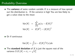 Probability Overview
The variance of some random variable X is a measure of how spread
out the distribution is. If the variance is high You are less likely to
get a value close to the mean
Var[X] =
n
∑
i=1
pi (xi E[X])2
Var[X] = E[X2
] (E[X])2
Or if continuous
Var[X] =
Z
(x E[X])2
f (x)dx
The standard deviation of X is just the square root of the
variance S.D.[X] = σx =
p
σ2
x
16 / 68
 