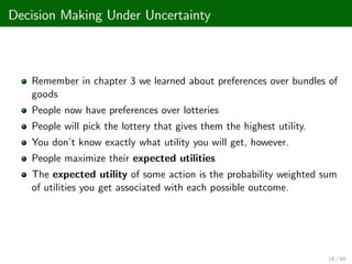 Decision Making Under Uncertainty
Remember in chapter 3 we learned about preferences over bundles of
goods
People now have preferences over lotteries
People will pick the lottery that gives them the highest utility.
You don’
t know exactly what utility you will get, however.
People maximize their expected utilities
The expected utility of some action is the probability weighted sum
of utilities you get associated with each possible outcome.
18 / 68
 