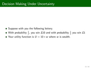 Decision Making Under Uncertainty
Suppose with you the following lottery.
With probability 1
2 , you win £ 10 and with probability 1
2 you win £ 1
Your utility function is U = 10 w where w is wealth.
19 / 68
 