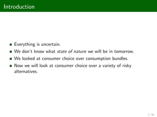 Introduction
Everything is uncertain.
We don’
t know what state of nature we will be in tomorrow.
We looked at consumer choice over consumption bundles.
Now we will look at consumer choice over a variety of risky
alternatives.
2 / 68
 