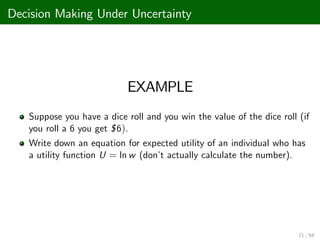Decision Making Under Uncertainty
EXAMPLE
Suppose you have a dice roll and you win the value of the dice roll (if
you roll a 6 you get $6).
Write down an equation for expected utility of an individual who has
a utility function U = ln w (don’
t actually calculate the number).
21 / 68
 