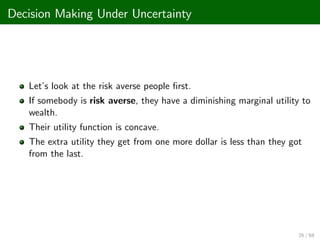Decision Making Under Uncertainty
Let’
s look at the risk averse people …rst.
If somebody is risk averse, they have a diminishing marginal utility to
wealth.
Their utility function is concave.
The extra utility they get from one more dollar is less than they got
from the last.
26 / 68
 